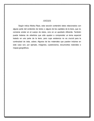 ANEXOS
Según indica Muñoz Razo, esta sección contendrá datos relacionados con
alguna parte del contenido de todos o alguno de los capítulos de la tesis, que no
conviene anotar en el cuerpo de éstos, sino en un apartado diferente. También
puede tratarse de añadidos que sólo ayudan a comprender un tema especial
tratado en una parte de la tesis, pero cuya existencia no es crucial para la
continuidad de ésta, aclara. Algunos de los materiales que pueden incluirse en
este caso son, por ejemplo, imágenes, cuestionarios, documentos notariales o
mapas geográficos.
 