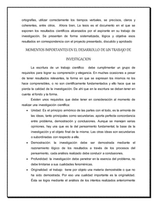 ortografías, utilizar correctamente los tiempos verbales, se precisos, claros y
coherentes, entre otros. Ahora bien, La tesis es el documento en el que se
exponen los resultados científicos alcanzados por el aspirante en su trabajo de
investigación. Se presentan de forma sistematizada, lógica y objetiva esos
resultados en correspondencia con el proyecto presentado, discutido y aprobado
MOMENTOS IMPORTANTESEN EL DESARROLLO DE UN TRABAJO DE
INVESTIGACION
La escritura de un trabajo científico debe cumplimentar un grupo de
requisitos para lograr su comprensión y elegancia. En muchas ocasiones a pesar
de tener resultados relevantes, la forma en que se expresan los mismos no los
hace comprensibles, o no son científicamente fundamentados y ello hace que se
pierda la calidad de la investigación. De ahí que en la escritura se deban tener en
cuenta el fondo y la forma.
Existen unos requisitos que debe tener en consideración al momento de
realizar una investigación científica:
 Unidad: Es el principio armónico de las partes con el todo, es la armonía de
las ideas, tanto principales como secundarias. aporta perfecta concordancia
entre problema, demostración y conclusiones. Aunque se manejen varias
opiniones, hay una que es la del pensamiento fundamental, la base de la
investigación y el objeto final de la misma. Las otras ideas son secundarias
o subordinadas con respecto a ella.
 Demostración: la investigación debe ser demostrada mediante el
razonamiento lógico de los resultados a través de los procesos del
pensamiento, cada análisis realizado debe conducir a conclusiones.
 Profundidad: la investigación debe penetrar en la esencia del problema, no
debe limitarse a sus cualidades fenoménicas.
 Originalidad: el trabajo tiene por objeto una materia demostrable o que no
ha sido demostrada. Por eso una cualidad importante es la originalidad.
Ésta se logra mediante el análisis de los intentos realizados anteriormente
 