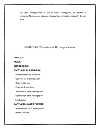 por otros investigadores, o por el propio investigador, de resolver el
problema. No debe ser plagiada ninguna idea concepto o situación de otro
autor.
ESTRUCTURA Y Presentación de UN trabajo académico
PORTADA
ÍNDICE
INTRODUCCIÓN
CAPÍTULO I. EL PROBLEMA
Planteamiento del Problema
Objetivos de la Investigación
Objetivo General
Objetivos Específicos
Justificación de la Investigación
Delimitación de la Investigación
Limitaciones
CAPÍTULO II. MARCO TEÓRICO
Antecedentes de la Investigación
Bases Teóricas
 