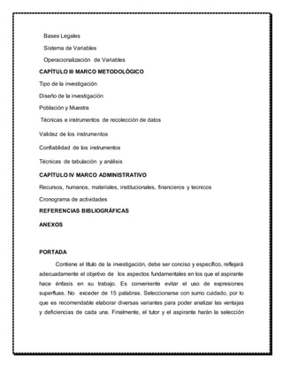 Bases Legales
Sistema de Variables
Operacionalización de Variables
CAPÍTULO III MARCO METODOLÓGICO
Tipo de la investigación
Diseño de la investigación
Población y Muestra
Técnicas e instrumentos de recolección de datos
Validez de los instrumentos
Confiablidad de los instrumentos
Técnicas de tabulación y análisis
CAPÍTULO IV MARCO ADMINISTRATIVO
Recursos, humanos, materiales, institucionales, financieros y tecnicos
Cronograma de actividades
REFERENCIAS BIBLIOGRÁFICAS
ANEXOS
PORTADA
Contiene el título de la investigación, debe ser conciso y específico, reflejará
adecuadamente el objetivo de los aspectos fundamentales en los que el aspirante
hace énfasis en su trabajo. Es conveniente evitar el uso de expresiones
superfluas. No exceder de 15 palabras. Seleccionarse con sumo cuidado, por lo
que es recomendable elaborar diversas variantes para poder analizar las ventajas
y deficiencias de cada una. Finalmente, el tutor y el aspirante harán la selección
 