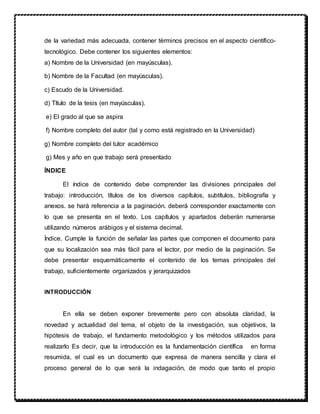 de la variedad más adecuada, contener términos precisos en el aspecto científico-
tecnológico. Debe contener los siguientes elementos:
a) Nombre de la Universidad (en mayúsculas).
b) Nombre de la Facultad (en mayúsculas).
c) Escudo de la Universidad.
d) Título de la tesis (en mayúsculas).
e) El grado al que se aspira
f) Nombre completo del autor (tal y como está registrado en la Universidad)
g) Nombre completo del tutor académico
g) Mes y año en que trabajo será presentado
ÍNDICE
El índice de contenido debe comprender las divisiones principales del
trabajo: introducción, títulos de los diversos capítulos, subtítulos, bibliografía y
anexos. se hará referencia a la paginación. deberá corresponder exactamente con
lo que se presenta en el texto. Los capítulos y apartados deberán numerarse
utilizando números arábigos y el sistema decimal.
Índice. Cumple la función de señalar las partes que componen el documento para
que su localización sea más fácil para el lector, por medio de la paginación. Se
debe presentar esquemáticamente el contenido de los temas principales del
trabajo, suficientemente organizados y jerarquizados
INTRODUCCIÓN
En ella se deben exponer brevemente pero con absoluta claridad, la
novedad y actualidad del tema, el objeto de la investigación, sus objetivos, la
hipótesis de trabajo, el fundamento metodológico y los métodos utilizados para
realizarlo Es decir, que la introducción es la fundamentación científica en forma
resumida, el cual es un documento que expresa de manera sencilla y clara el
proceso general de lo que será la indagación, de modo que tanto el propio
 