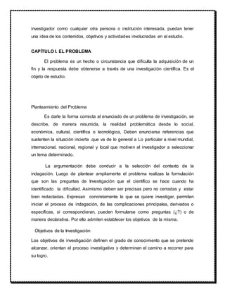 investigador como cualquier otra persona o institución interesada, puedan tener
una idea de los contenidos, objetivos y actividades involucradas en el estudio.
CAPÍTULO I. EL PROBLEMA
El problema es un hecho o circunstancia que dificulta la adquisición de un
fin y la respuesta debe obtenerse a través de una investigación científica. Es el
objeto de estudio.
Planteamiento del Problema
Es darle la forma correcta al enunciado de un problema de investigación, se
describe, de manera resumida, la realidad problemática desde lo social,
económica, cultural, científica o tecnológica, Deben enunciarse referencias que
sustenten la situación incierta .que va de lo general a Lo particular a nivel mundial,
internacional, nacional, regional y local que motiven al investigador a seleccionar
un tema determinado.
La argumentación debe conducir a la selección del contexto de la
indagación. Luego de plantear ampliamente el problema realizas la formulación
que son las preguntas de Investigación que el científico se hace cuando ha
identificado la dificultad. Asimismo deben ser precisas pero no cerradas y estar
bien redactadas. Expresan concretamente lo que se quiere investigar, permiten
iniciar el proceso de indagación, de las complicaciones principales, derivados o
específicas, si correspondieran, pueden formularse como preguntas (¿?) o de
manera declarativa. Por ello admiten establecer los objetivos de la misma.
Objetivos de la Investigación
Los objetivos de investigación definen el grado de conocimiento que se pretende
alcanzar, orientan el proceso investigativo y determinan el camino a recorrer para
su logro.
 