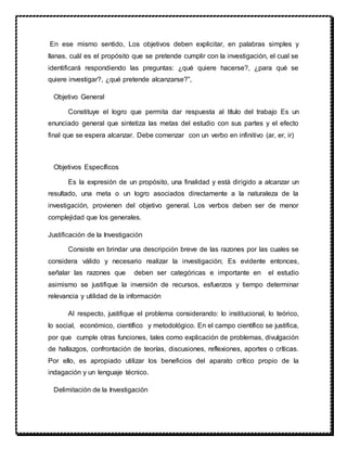 En ese mismo sentido, Los objetivos deben explicitar, en palabras simples y
llanas, cuál es el propósito que se pretende cumplir con la investigación, el cual se
identificará respondiendo las preguntas: ¿qué quiere hacerse?, ¿para qué se
quiere investigar?, ¿qué pretende alcanzarse?”,
Objetivo General
Constituye el logro que permita dar respuesta al título del trabajo Es un
enunciado general que sintetiza las metas del estudio con sus partes y el efecto
final que se espera alcanzar. Debe comenzar con un verbo en infinitivo (ar, er, ir)
Objetivos Específicos
Es la expresión de un propósito, una finalidad y está dirigido a alcanzar un
resultado, una meta o un logro asociados directamente a la naturaleza de la
investigación, provienen del objetivo general. Los verbos deben ser de menor
complejidad que los generales.
Justificación de la Investigación
Consiste en brindar una descripción breve de las razones por las cuales se
considera válido y necesario realizar la investigación; Es evidente entonces,
señalar las razones que deben ser categóricas e importante en el estudio
asimismo se justifique la inversión de recursos, esfuerzos y tiempo determinar
relevancia y utilidad de la información
Al respecto, justifique el problema considerando: lo institucional, lo teórico,
lo social, económico, científico y metodológico. En el campo científico se justifica,
por que cumple otras funciones, tales como explicación de problemas, divulgación
de hallazgos, confrontación de teorías, discusiones, reflexiones, aportes o críticas.
Por ello, es apropiado utilizar los beneficios del aparato crítico propio de la
indagación y un lenguaje técnico.
Delimitación de la Investigación
 