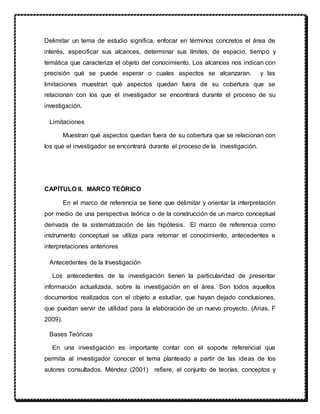 Delimitar un tema de estudio significa, enfocar en términos concretos el área de
interés, especificar sus alcances, determinar sus límites, de espacio, tiempo y
temática que caracteriza el objeto del conocimiento. Los alcances nos indican con
precisión qué se puede esperar o cuales aspectos se alcanzaran. y las
limitaciones muestran qué aspectos quedan fuera de su cobertura que se
relacionan con los que el investigador se encontrará durante el proceso de su
investigación.
Limitaciones
Muestran qué aspectos quedan fuera de su cobertura que se relacionan con
los que el investigador se encontrará durante el proceso de la investigación.
CAPÍTULO II. MARCO TEÓRICO
En el marco de referencia se tiene que delimitar y orientar la interpretación
por medio de una perspectiva teórica o de la construcción de un marco conceptual
derivada de la sistematización de las hipótesis. El marco de referencia como
instrumento conceptual se utiliza para retomar el conocimiento, antecedentes e
interpretaciones anteriores
Antecedentes de la Investigación
Los antecedentes de la investigación tienen la particularidad de presentar
información actualizada, sobre la investigación en el área. Son todos aquellos
documentos realizados con el objeto a estudiar, que hayan dejado conclusiones,
que puedan servir de utilidad para la elaboración de un nuevo proyecto. (Arias, F
2009).
Bases Teóricas
En una investigación es importante contar con el soporte referencial que
permita al investigador conocer el tema planteado a partir de las ideas de los
autores consultados. Méndez (2001) refiere, el conjunto de teorías, conceptos y
 