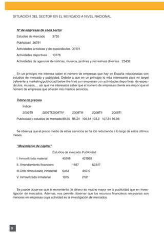 PLAN DE MARKETING

    SITUACIÓN	DEL	SECTOR	EN	EL	MERCADO	A	NIVEL	NACIONAL



     Nº de empresas de cada sector

     Estudios de mercado         3785

     Publicidad 26781

     Actividades artísticas y de espectáculos 27474

     Actividades deportivas      13778

     Actividades de agencias de noticias, museos, jardines y recreativas diversas 23438



   En un principio me interesa saber el número de empresas que hay en España relacionadas con
estudios de mercado y publicidad. Debido a que en un principio lo más interesante para mi target
(referente	a	marketing/publicidad	below	the	line)	son	empresas	con	actividades	deportivas,	de	espec-
táculos, museos,… así que me interesaba saber que el número de empresas cliente era mayor que el
número de empresas que ofrecen mis mismos servicios.


     Índice de precios

          Índice

     		   2009TII	       2009TI	2008TIV	         2008TIII	       2008TII	    2008TI

     Publicidad y estudios de mercado 89,55 85,24 105,54 103,2 107,34 96,06



  Se observa que el precio medio de estos servicios se ha ido reduciendo a lo largo de estos últimos
meses.


     “Movimiento de capital”

                                 Estudios de mercado Publicidad

     I. Inmovilizado material            45748          421988

     II.	Arrendamiento	financiero	       	       1887	 	         62347

     III.Otro inmovilizado inmaterial    6453           45913

     V.	Inmovilizado	inmaterial	 	       1075	 	        2181



   Se puede observar que el movimiento de dinero es mucho mayor en la publicidad que en inves-
tigación	 de	 mercados.	 Además,	 nos	 permite	 observar	 que	 los	 recursos	 financieros	 necesarios	 son	
menores en empresas cuya actividad es la investigación de mercados.




8
 