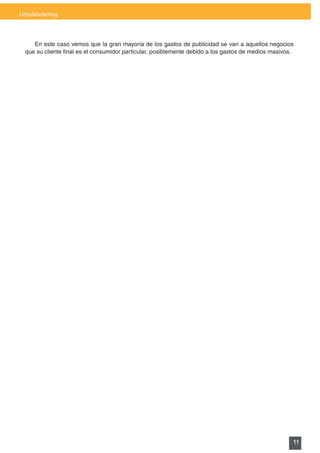 UrbsMarketing



    En este caso vemos que la gran mayoría de los gastos de publicidad se van a aquellos negocios
 que	su	cliente	final	es	el	consumidor	particular,	posiblemente	debido	a	los	gastos	de	medios	masivos.




                                                                                                     11
 