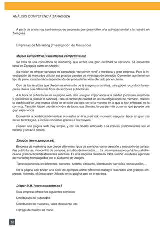 PLAN DE MARKETING

 ANÁLISIS	COMPETENCIA	ZARAGOZA



   A partir de ahora nos centraremos en empresas que desarrollen una actividad similar a la nuestra en
 Zaragoza.



     Empresas	de	Marketing	(Investigación	de	Mercados)


     Mejora Competitiva (www.mejora-competitiva.es)

    Se	trata	de	una	consultoría	de	marketing,	que	ofrece	una	gran	cantidad	de	servicios.	Se	encuentra	
 tanto en Zaragoza como en Madrid.

    Su misión es ofrecer servicios de consultoría “de primer nivel” a mediana y gran empresa. Para la in-
 vestigación de mercados utilizan sus propios paneles de investigación privados. Comentan que tienen un
 tipo	de	panel	característico	dependiendo	del	producto/servicio	ofertado	por	el	cliente.

    Otro de los servicios que ofrecen es el estudio de la imagen corporativa, para poder reconducir la em-
 presa cliente con diferentes tipos de acciones publicitarias.

    A	la	hora	de	publicitarse	en	su	página	web,	dan	una	gran	importancia	a	la	calidad	(controles	anteriores	
 y posteriores a prestar el servicio). Para el control de calidad en las investigaciones de mercado, ofrecen
 la posibilidad de una prueba piloto de un solo día para ver si la manera en la que la han enfocado es la
 correcta.	También	hacen	uso	del	nombre	de	todos	sus	clientes,	lo	que	permite	observar	que	poseen	una	
 gran experiencia.

    Comentan la posibilidad de realizar encuestas on-line, y en todo momento aseguran hacer un gran uso
 de las tecnologías, e incluso encuetas gracias a los móviles.

    Poseen	una	página	web	muy	simple,	y	con	un	diseño	anticuado.	Los	colores	predominantes	son	el	
 naranja y un azul oscuro.


     Zaragón (www.zaragon.es)

    Empresa	de	marketing	que	ofrece	diferentes	tipos	de	servicios	como	creación	y	ejecución	de	campa-
 ñas publicitarias, minicentral de compras, estudios de mercados,… Es una empresa pequeña, la cual ofre-
 ce una gran cantidad de diferentes servicios. Es una empresa creada en 1983, siendo una de las agencias
 de	marketing	homologadas	por	el	Gobierno	de	Aragón.

     Tiene	experiencia	en	diferentes		sectores		turismo,	consumo,	distribución,	servicios,	construcción,…

    En	la	página	web	ponen	una	serie	de	ejemplos	sobre	diferentes	trabajos	realizados	con	grandes	em-
 presas.	Además,	el	único	color	utilizado	en	su	página	web	es	el	naranja.



     Dispar B.M. (www.disparbm.es )

     Esta empresa ofrece los siguientes servicios:

     Distribución de publicidad.

     Distribución de muestras, vales descuento, etc.

     Entrega de folletos en mano.



12
 