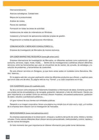 PLAN DE MARKETING

     Internacionalización.

     Alianzas estratégicas. Calidad total.

     Mejora de la productividad.

     Análisis de costes.

     Planes de viabilidad.

     Formación en todas las áreas de actividad.

     Instalaciones	de	redes	de	ordenadores	en	Windows.	

     Instalación y formación de aplicaciones estándar propias de gestión.

     Programación a medida de aplicaciones informáticas.


     COMUNICACIÓN	Y	MERCADO	CONSULTORES	S.L.

     Empresa de Investigación de Mercados de manera exclusiva.


     GFK	EMER	MARKETING	RESEARCH	(www.gfk-emer.com/)

   Empresa Internacional de Investigación de Mercados, en diferentes sectores como automoción, gran
consumo, servicios, viajes, moda, media,…. Dentro de las investigaciones cualitativas ofrecen diferentes
servicios; entre las herramientas que usan se encuentran las de rastreo, de consulta, de estrategia y re-
solución de problemas, y herramientas de creatividad.

   No	solo	ofrecen	servicios	en	Zaragoza,	ya	que	tiene	varias	sedes	en	ciudades	como	Barcelona,	Ma-
drid,	Valencia,…

  En	la	página	web	dan	una	gran	explicación	sobre	los	diferentes	productos	que	ofrecen,	y	explican	para	
que	sirve	cada	uno	de	ellos.	Su	página	web	es	muy	“formal”,	y	su	color	corporativo	es	el	rojo.


     CHI-CUADRADO	(www.chi-cuadrado.com)	

   Se	da	a	conocer	como	empresa	de	Tratamiento	Estadístico	e	Información	de	datos.	Comenta	que	tiene	
una amplia red de encuestadores y de recogida, grabación, tabulación y trato de información. Dando una
gran	importancia	a	la	calidad.	Entre	los	servicios	ofrecen	muestreo,	encuestas/cuestionarios,	grabación	
de	datos,	estudios	cuantitativos/cualitativos,…

     Un	gran	número	de	sus	clientes	son	entidades	públicas.

   Respecto	a	su	imagen	corporativa,	tienen	una	página	muy	simple	(con	el	color	azul	y	rojo),	y	el	nombre	
de la empresa tiene relación con la investigación de mercados.


     MERCADINAMICA	(www.mercadinamica.com/)

    Es empresa especializada en la observación, chequeo y auditoría del punto de venta, folletos y tiendas
virtuales. Como valores diferentes dicen ofrecer servicio personalizado, meticulosidad y control, rapidez y
uso de nuevas tecnologías.

     En todo momento dan gran importancia en obtener información para poder tomar decisiones.




14
 