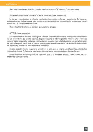 UrbsMarketing

    Su color corporativo es el verde, y usa las palabras “mercado” y “dinámico” para su nombre.


    SISTAMAS	DE	COMERCIALIZACIÓN	Y	CALIDAD	TAU	(www.scctau.com)	

    Le	 da	 gran	 importancia	 a	 la	 eficacia,	 creatividad,	 innovación,	 confianza	 y	 experiencia.	 Se	 basan	 en	
 estudios internos de la empresa, para encontrar problemas internos (comunicación, procesos de comer-
 cialización,…), y su posterior resolución.

    Respecto	al	nombre	llama	la	atención	que	usa	letras	griegas.


    APPEND	(www.append.es)	

    Es una empresa de estudios sociológicos. Ofrecen diferentes servicios de investigación dependiendo
 de las necesidades del cliente, tratando de personalizarlo lo máximo posible. Ofrecen una sección de
 recomendaciones para los visitantes, y comentan los servicios más solicitados como por ejemplo: imagen
 de	marca	(análisis),	tracking	de	la	marca,	segmentación	y	posicionamiento,	pre-test	publicitario,	estudio	
 de demanda y motivación, test de concepto y producto,….

    En	esta	ocasión	el	color	corporativo	también	es	el	azul,	y	en	la	página	web	ofrecen	la	posibilidad	de	
 visionarla	en	inglés.	En	la	misma	página	web	tiene	cartas	de	recomendaciones	de	sus	clientes.

   Otras	 empresas	 de	 Investigación	 de	 Mercados	 son	 ALV,	 APPEND,	 ARAGO	 MARKETING,	 TRATA-
 MIENTOS	ESTADÍSTICOS.




                                                                                                                  15
 