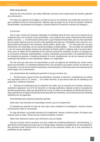 UrbsMarketing

    Di&co	(www.dico.es)

    Empresa de comunicación, que ofrece diferentes servicios como organización de eventos, gabinete
 de comunicación,…

    Por todos los aspectos de la página, se observa que es una empresa muy tradicional, que lleva una
 gran cantidad de años en funcionamiento. Además, esto se puede ver por el tipo de clientes: Academia
 General	Militar,	Ayuntamiento	de	Zaragoza,	Cámara	Oficial	de	Comercial	e	Industria	de	Zaragoza,…


    Conclusión
    Hay	un	gran	número	de	empresas	dedicadas	al	marketing	below	the	line,	pero	en	la	mayoría	de	las	
 ocasiones esto va en conjunto a otras actividades a las cuales les dan mayor importancia (como diseño
 gráfico,	buzoneo,…).		A	continuación	podría	poner	un	gran	listado	de	todas	ellas,	pero	es	más	importante	
 que se puede observar que los servicios más repetidos entre ella son: actividades como eventos y con-
 gresos	(tanto	particulares	como	empresa),	diseño	gráfico,	diseño	web,….	Y	en	todo	ellas	dan	una	gran	
 importancia a la creatividad, uso de nuevas tecnologías, profesionalidad,… Pero al hablar de creatividad
 y	uso	de	nuevas	tecnologías	siempre	dan	ejemplos	de	diseño	gráfico	ó	páginas	web	ó	anuncios	televi-
 sivos,	pero	no	hablan	de	la	creatividad	en	las	mismas	acciones	de	marketing.	Es	decir,	en	Zaragoza	no	
 se encuentran empresas especializadas a realizar actividades promocionales ó de publicidad del tipo
 de	marketing	de	guerrilla	o	marketing	ambiental.	Es	decir,	posiblemente	una	de	las	maneras	de	hacer	
 publicidad más baratas y más impactantes, debido a su originalidad.

   Por	eso	creo	que	esta	sería	una	oportunidad,	ya	que	una	agencia	de	marketing	que	uniera	investi-
 gación	de	mercados	y	el	marketing	ambiental	sería	una	consultoría	que	podría	conocer	el	mercado	y	al	
 consumidor, a la vez que de manera impactante y personalizada (y más barata para las empresas pyme)
 podría llegar a los consumidores.

    Las	características	del	marketing	de	guerrilla	en	las	que	me	baso	son:

   1. Permite buscar nuevas formas de publicitarse, llamando la atención y olvidándonos de medios
 muy	saturados	como	la	TV,	prensa,…,	con	costes	menores,	lo	que	acerca	este	tipo	de	marketing	a	las	
 pequeñas y medianas empresas.

    2.	 Este	tipo	de	marketing	busca	la	utilización	del	medio,	que	en	conjunto	con	el	tiempo,	esfuerzo	y	
 sobretodo	imaginación	con	el	fin	de	transmitir	un	mensaje	publicitario,	dejando	al	lado	la	necesidad	de	
 grandes presupuestos, dado que generalmente no hay un medio al cuál pagarle (la distribución del men-
 saje	publicitario	es	la	tajada	más	grande	del	presupuesto	de	marketing).	Las	características	del	marketing	
 ambiental son las siguientes:

    Está diseñado para empresas pequeñas (pymes).

    Debe estar más enfocado en la psicología humana, que en la experiencia

   El	marketing	de	guerrilla	se	trata	de	crear	algo	nuevo	(mediante	la	investigación,	nosotros	mismos	
 conoceríamos mejor al consumidor).

    En lugar del dinero, la principal inversión es la imaginación, tiempo y esfuerzo propio. Es barato, pero
 requiere	quién	lo	haga.	Tiempo	que	las	mismas	empresas	no	tienen.

    Debe crear relaciones nuevas, pero enfocarse a las ya creadas.

    Hay	que	conocer	como	la	empresa	usa	otros	medios	de	marketing	(distribución,	merchandising,..)	y	
 aprovechar la tecnología para lograr que el mensaje llegue. Necesita una plataforma de cuál sostenerse.
 Nos permitiría poder introducirnos en mayor grado en las empresas cliente, por lo que aumentaría la
 posibilidad de que repitieran.



                                                                                                          17
 