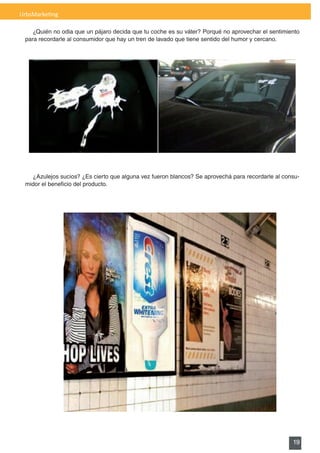 UrbsMarketing

    ¿Quién no odia que un pájaro decida que tu coche es su váter? Porqué no aprovechar el sentimiento
 para recordarle al consumidor que hay un tren de lavado que tiene sentido del humor y cercano.




   ¿Azulejos sucios? ¿Es cierto que alguna vez fueron blancos? Se aprovechá para recordarle al consu-
 midor	el	beneficio	del	producto.




                                                                                                  19
 