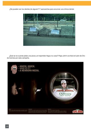 PLAN DE MARKETING

     ¿No	pueden	ser	los	dientes	de	alguien?	Y	aprovechas	para	anunciar	una	clínica	dental.




   ¿Qué se ve cuando pides una pizza y el repartidor llega a tu casa? Papa John’s se llevó el León de Oro
de Cannes por esta campaña.




20
 