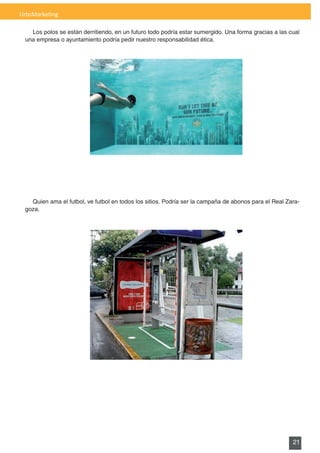 UrbsMarketing

   Los	polos	se	están	derritiendo,	en	un	futuro	todo	podría	estar	sumergido.	Una	forma	gracias	a	las	cual	
 una empresa o ayuntamiento podría pedir nuestro responsabilidad ética.




   Quien	ama	el	futbol,	ve	futbol	en	todos	los	sitios.	Podría	ser	la	campaña	de	abonos	para	el	Real	Zara-
 goza.




                                                                                                      21
 