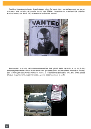 PLAN DE MARKETING

   Reutilizar	ideas	estereotipadas	de	películas	es	válido.	Se	puede	decir		que	es	la	primera	vez	que	un	
videojuego	hace	marketing	de	guerrilla,	esto	es	para	GTA	IV	y	los	pósters	son	muy	al	estilo	de	películas.	
                                                                                                         	
Además este tipo de poster se puede reutilizar en internet, revistas,…




   Avisar a la sociedad que hace las cosas mal también tiene que ser hecho con estilo. Poner un papelito
en donde generalmente van las multas en un carro que se estacionó en una zona de inválidos es brillante,
pero	el	mensaje	lo	es	aún	más,	intentando	poner	a	la	persona	en	los	zapatos	de	otros.	Una	forma	gracias	
a la cual el ayuntamiento, supermercados,… podría responsabilizar a la gente.




22
 