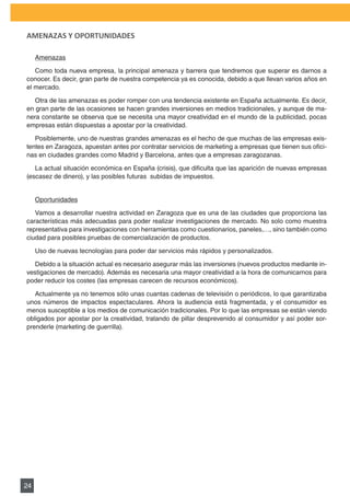 PLAN DE MARKETING

AMENAZAS Y OPORTUNIDADES

     Amenazas

   Como toda nueva empresa, la principal amenaza y barrera que tendremos que superar es darnos a
conocer. Es decir, gran parte de nuestra competencia ya es conocida, debido a que llevan varios años en
el mercado.

   Otra de las amenazas es poder romper con una tendencia existente en España actualmente. Es decir,
en gran parte de las ocasiones se hacen grandes inversiones en medios tradicionales, y aunque de ma-
nera constante se observa que se necesita una mayor creatividad en el mundo de la publicidad, pocas
empresas están dispuestas a apostar por la creatividad.

   Posiblemente, uno de nuestras grandes amenazas es el hecho de que muchas de las empresas exis-
tentes	en	Zaragoza,	apuestan	antes	por	contratar	servicios	de	marketing	a	empresas	que	tienen	sus	ofici-
nas	en	ciudades	grandes	como	Madrid	y	Barcelona,	antes	que	a	empresas	zaragozanas.	

   La	actual	situación	económica	en	España	(crisis),	que	dificulta	que	las	aparición	de	nuevas	empresas	
(escasez de dinero), y las posibles futuras subidas de impuestos.


     Oportunidades

   Vamos	a	desarrollar	nuestra	actividad	en	Zaragoza	que	es	una	de	las	ciudades	que	proporciona	las	
características más adecuadas para poder realizar investigaciones de mercado. No solo como muestra
representativa para investigaciones con herramientas como cuestionarios, paneles,…, sino también como
ciudad para posibles pruebas de comercialización de productos.

     Uso	de	nuevas	tecnologías	para	poder	dar	servicios	más	rápidos	y	personalizados.	

   Debido a la situación actual es necesario asegurar más las inversiones (nuevos productos mediante in-
vestigaciones de mercado). Además es necesaria una mayor creatividad a la hora de comunicarnos para
poder reducir los costes (las empresas carecen de recursos económicos).

   Actualmente ya no tenemos sólo unas cuantas cadenas de televisión o periódicos, lo que garantizaba
unos números de impactos espectaculares. Ahora la audiencia está fragmentada, y el consumidor es
menos susceptible a los medios de comunicación tradicionales. Por lo que las empresas se están viendo
obligados por apostar por la creatividad, tratando de pillar desprevenido al consumidor y así poder sor-
prenderle	(marketing	de	guerrilla).




24
 