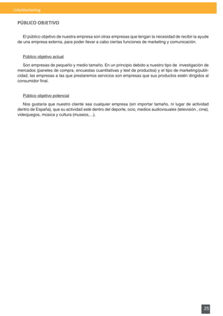 UrbsMarketing

 PÚBLICO OBJETIVO

    El público objetivo de nuestra empresa son otras empresas que tengan la necesidad de recibir la ayude
 de	una	empresa	externa,	para	poder	llevar	a	cabo	ciertas	funciones	de	marketing	y	comunicación.	


    Público objetivo actual

    Son empresas de pequeño y medio tamaño. En un principio debido a nuestro tipo de investigación de
 mercados	(paneles	de	compra,	encuestas	cuantitativas	y	test	de	productos)	y	el	tipo	de	marketing/publi-
 cidad, las empresas a las que prestaremos servicios son empresas que sus productos estén dirigidos al
 consumidor	final.	


    Público objetivo potencial

    Nos gustaría que nuestro cliente sea cualquier empresa (sin importar tamaño, ni lugar de actividad
 dentro de España), que su actividad esté dentro del deporte, ocio, medios audiovisuales (televisión , cine),
 videojuegos, música y cultura (museos,…).




                                                                                                          25
 