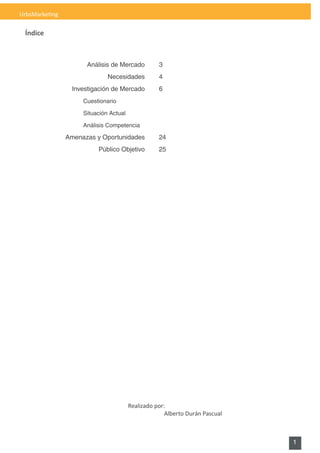 UrbsMarketing

 Índice



                      Análisis de Mercado          3
                              Necesidades          4
                 Investigación de Mercado          6
                     Cuestionario

                     Situación Actual

                     Análisis Competencia

                Amenazas y Oportunidades           24
                          Público Objetivo         25




                                        Realizado por:
                                                      Alberto Durán Pascual



                                                                              1
 