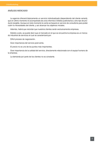 UrbsMarketing


 ANÁLISIS MERCADO


    La agencia ofrecerá básicamente un servicio individualizado (dependiendo del cliente variará),
  que en último momento irá acompañado de unos informes ó folletos publicitarios u otro tipo de pro-
  ducto tangible. Aunque en todo momento la venta se basará en servicio de consultoría para poder
  cubrir la necesidades del cliente, y así alcanzar los objetivos iniciales.

    Además, habrá que recordar que nuestros clientes serán exclusivamente empresas.

     Debido a esto, se puede decir que el mercado en el que se encuentra la empresa es un merca-
  do industrial de servicios el cual se caracterizará por:

    Difícil proceso de negociación.

    Gran importancia del servicio post-venta.

    El precio no es uno de los puntos más importantes.

     Gran importancia de la calidad del servicio, directamente relacionada con el equipo humano de
  la empresa.

    La demanda por parte de los clientes no es constante.




                                                                                                       3
 