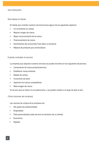 PLAN DE MARKETING

NECESIDADES



Qué desea el cliente

    El cliente que contrate nuestros servicios busca alguno de los siguientes objetivos:

    •	   Un	incremento	en	ventas

    •	   Mejorar	imagen	de	marca

    •	   Mayor	reconocimiento	de	la	marca

    •	   Posicionamiento	de	marca

    •	   Sentimientos	del	consumidor	final	sobre	un	producto

    •	   Mejoras	de	producto	que	comercializan




Cuándo contratan el servicio


    La empresa que adquiera nuestros servicios se puede encontrar en las siguientes situaciones:

    •	   Lanzamiento	de	nuevo	producto/servicio

    •	   Establecer	nueva	empresa

    •	   Bajada	de	ventas

    •	   Incremento	de	stock

    •	   Aparición	de	nuevos	competidores

    •	   Mala	imagen	de	marca

    El servicio que se ofrece no es estacionario, y se pueden realizar a lo largo de todo el año.


Cómo (razones de compras)


    Las razones de compra de la empresa son:

    •	   Alto	grado	de	profesionalidad

    •	   Originalidad	

    •	   Trato	personalizado	(cada	servicio	es	exclusivo	de	un	cliente)

    •	   Económico

    •	   Rapidez




4
 