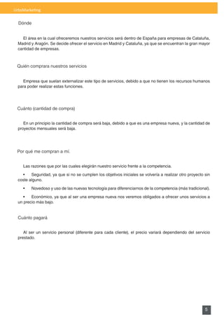 UrbsMarketing

  Dónde


    El área en la cual ofreceremos nuestros servicios será dentro de España para empresas de Cataluña,
  Madrid y Aragón. Se decide ofrecer el servicio en Madrid y Cataluña, ya que se encuentran la gran mayor
  cantidad de empresas.



 Quién comprara nuestros servicios


     Empresa que suelan externalizar este tipo de servicios, debido a que no tienen los recursos humanos
  para poder realizar estas funciones.




 Cuánto (cantidad de compra)


     En un principio la cantidad de compra será baja, debido a que es una empresa nueva, y la cantidad de
  proyectos mensuales será baja.




 Por qué me compran a mí.


    Las razones que por las cuales elegirán nuestro servicio frente a la competencia.

    •	 Seguridad,	ya	que	si	no	se	cumplen	los	objetivos	iniciales	se	volvería	a	realizar	otro	proyecto	sin	
  coste alguno.

    •	   Novedoso	y	uso	de	las	nuevas	tecnología	para	diferenciarnos	de	la	competencia	(más	tradicional).

     •	 Económico,	ya	que	al	ser	una	empresa	nueva	nos	veremos	obligados	a	ofrecer	unos	servicios	a	
  un precio más bajo.


  Cuánto pagará


     Al ser un servicio personal (diferente para cada cliente), el precio variará dependiendo del servicio
  prestado.




                                                                                                       5
 