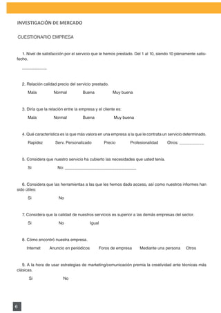 PLAN DE MARKETING

INVESTIGACIÓN DE MERCADO

    CUESTIONARIO	EMPRESA


   1. Nivel de satisfacción por el servicio que le hemos prestado. Del 1 al 10, siendo 10 plenamente satis-
fecho.

     __________



     2.	Relación	calidad	precio	del	servicio	prestado.

     					Mala															Normal														Buena																Muy	buena



     3. Diría que la relación entre la empresa y el cliente es:

     					Mala															Normal														Buena																	Muy	buena



     4. Qué característica es la que más valora en una empresa a la que le contrata un servicio determinado.

     					Rapidez											Serv.	Personalizado											Precio													Profesionalidad								Otros:	__________



     5. Considera que nuestro servicio ha cubierto las necesidades que usted tenía.

        Si                  No: _____________________________



   6. Considera que las herramientas a las que les hemos dado acceso, así como nuestros informes han
sido útiles:

        Si                   No



     7. Considera que la calidad de nuestros servicios es superior a las demás empresas del sector.

        Si                   No                   Igual



     8. Cómo encontró nuestra empresa.

        Internet       Anuncio en periódicos            Foros de empresa           Mediante una persona   Otros



   9.	A	la	hora	de	usar	estrategias	de	marketing/comunicación	premia	la	creatividad	ante	técnicas	más	
clásicas.

         Si                     No




6
 