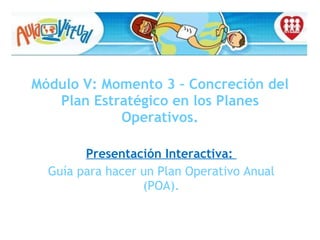 Módulo V: Momento 3 – Concreción del Plan Estratégico en los Planes Operativos. Presentación Interactiva:  Guía para hacer un Plan Operativo Anual (POA). 