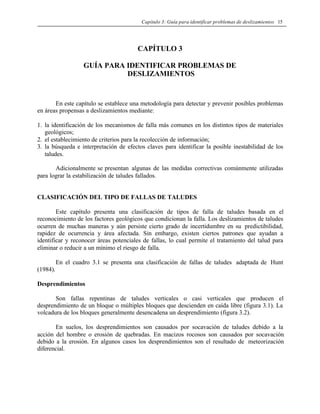 Capítulo 3: Guía para identificar problemas de deslizamientos 15
CAPÍTULO 3
GUÍA PARA IDENTIFICAR PROBLEMAS DE
DESLIZAMIENTOS
En este capítulo se establece una metodología para detectar y prevenir posibles problemas
en áreas propensas a deslizamientos mediante:
1. la identificación de los mecanismos de falla más comunes en los distintos tipos de materiales
geológicos;
2. el establecimiento de criterios para la recolección de información;
3. la búsqueda e interpretación de efectos claves para identificar la posible inestabilidad de los
taludes.
Adicionalmente se presentan algunas de las medidas correctivas comúnmente utilizadas
para lograr la estabilización de taludes fallados.
CLASIFICACIÓN DEL TIPO DE FALLAS DE TALUDES
Este capítulo presenta una clasificación de tipos de falla de taludes basada en el
reconocimiento de los factores geológicos que condicionan la falla. Los deslizamientos de taludes
ocurren de muchas maneras y aún persiste cierto grado de incertidumbre en su predictibilidad,
rapidez de ocurrencia y área afectada. Sin embargo, existen ciertos patrones que ayudan a
identificar y reconocer áreas potenciales de fallas, lo cual permite el tratamiento del talud para
eliminar o reducir a un mínimo el riesgo de falla.
En el cuadro 3.1 se presenta una clasificación de fallas de taludes adaptada de Hunt
(1984).
Desprendimientos
Son fallas repentinas de taludes verticales o casi verticales que producen el
desprendimiento de un bloque o múltiples bloques que descienden en caída libre (figura 3.1). La
volcadura de los bloques generalmente desencadena un desprendimiento (figura 3.2).
En suelos, los desprendimientos son causados por socavación de taludes debido a la
acción del hombre o erosión de quebradas. En macizos rocosos son causados por socavación
debido a la erosión. En algunos casos los desprendimientos son el resultado de meteorización
diferencial.
 