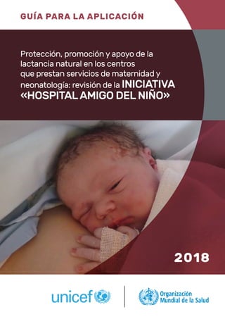 GUÍA PARA LA APLICACIÓN
Protección, promoción y apoyo de la
lactancia natural en los centros
que prestan servicios de maternidad y
neonatología: revisión de la INICIATIVA
«HOSPITAL AMIGO DEL NIÑO»
2018
 