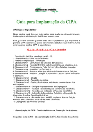 Guia para Implantação da CIPA
Informações Importantes:

Nesta página, você terá um guia prático para auxílio no dimensionamento,
implantação e administração da CIPA na sua empresa.

Este guia terá utilidade igualada tanto para o profissional que implantará a
primeira CIPA na empresa, quanto para manter a estrutura legal da CIPA numa
empresa onde existe a CIPA já algum tempo.

                Guia Prático-Conteúdo

1 Constituição da CIPA, base legal na NR - 05.
2 Dimensionando a CIPA na sua empresa.
3 Roteiro de Implantação - Introdução.
4 Etapa numero 1 - Comunicado ao Sindicato da Categoria.
5 Etapa numero 2 - Reunião Ordinária ou Extraordinária para criação da C.E.
6 Etapa numero 3 - Preparação da Ficha de Inscrição e Edital de Inscrição.
7 Etapa numero 4 - Inscrição dos Candidatos.
8 Etapa numero 5 - Preparar e Divulgar o Edital de Convocação de Eleições.
9 Etapa numero 6 - Preparar Listagem Funcionários, Cédula, Definir Presidente
e Secretário.
10 Etapa numero 7 - Eleição
11 Etapa numero 8 - Apuração dos Votos.
12 Etapa numero 9 - Confecção da ata de eleição dos representantes dos
empregados.
13 Etapa numero 10 - Designar Representantes do Empregador.
14 Etapa numero 11 - Realizar Treinamento para Membros da nova CIPA.
15 Etapa numero 12 - Reunião para Instalação e Posse da nova CIPA.
16 Etapa numero 13 - Indicação do Secretário e Substituto e Confecção do
Calendário Anual de Reuniões Ordinárias.
17 Etapa numero 14 - Protocolar junto ao MTE, cópia das Atas de Eleição,
Reunião e do Calendário Anual de Reuniões Ordinárias.
18 Cronograma do Processo Eleitoral



1 - Constituição da CIPA - Comissão Interna de Prevenção de Acidentes


Segundo o texto da NR – 05 a constituição da CIPA fica definida dessa forma:
 