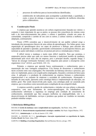 XIII SIMPEP - Bauru, SP, Brasil, 6 a 8 de Novembro de 2006 
- processos de melhorias para as inconveniências identificadas; 
- estabelecidos de indicadores para acompanhar a produtividade, a qualidade, o 
custo, o prazo de entrega, a segurança e as sugestões de melhoria oferecidas 
pelos colaboradores. 
10 
4. Considerações Finais 
A empresa que aprende assenta-se em cultura organizacional, baseada nos valores: o 
conjunto é mais importante do que as partes; as pessoas têm consciência do sistema como 
todo e do inter-relacionamento das partes; a cultura é igualitária, criando um senso de 
comunidade, compaixão e carinho de uns com os outros; a cultura valoriza a melhoria e a 
adaptação, continuamente. 
Fleury (1995) considera que o desenvolvimento de um padrão cultural exige a 
introdução dos pressupostos básicos de uma cultura da aprendizagem. Em linhas gerais, uma 
organização de aprendizagem deve ser capaz de promover o diálogo, para articular alta 
capacidade de aprender a aprender, questionando continuamente os pressupostos básicos, que 
norteiam as ações individuais e coletivas; ter postura pró-ativa e orientada para o futuro. 
É difícil iniciar a mudança e muito mais difícil mantê-la. Para que aconteça, o 
empresário precisa saber que cada vez menos funciona o tradicional modelo de mudança, 
determinado pelo nível mais alto da empresa, pois o principal desafio, segundo Senge, é 
“deixar de enxergar instituições humanas como máquinas para passar a enxergá-las como 
organismos vivos” (SENGE, apud WEBER, 1999 : 85). 
Portanto, a empresa que aprende busca continuamente o conhecimento, para a 
manutenção das suas vantagens competitivas. Cria formas de disseminar o conhecimento 
tácito existente entre seus empregados. Por intermédio da liderança alavanca o processo, que 
uma vez implantado, passa a ser exigido pelos empregados, forçando a estrutura de baixo para 
cima. A aplicação e a produção de conhecimento na empresa formam o conhecimento 
organizacional e no conjunto de empresas a sociedade do conhecimento. Alcançando o 
tamanho de uma nação, apresenta como estratégia básica à implementação da educação, em 
âmbito geral. Não sendo desenvolvida pela nação, essa estratégia pode ser assumida pela 
empresa, que a reconhece como necessária para a ampliação da sua competitividade. 
A empresa assimila a gestão do conhecimento e introduz em seus pilares a educação 
corporativa, com suas ferramentas de ensino-aprendizagem. Os trabalhadores do 
conhecimento substituem a segurança no emprego pela condição de crescimento do 
conhecimento, entendendo que lhes assegura melhorias na empregabilidade, isto é, o 
desenvolvimento de habilidades, serviços e produtos que podem ser vendidos no mercado, 
podendo trabalhar sempre. 
3. Referências Bibliográficas 
BAUER, R. Gestão da mudança: caos e complexidade nas organizações. São Paulo: Atlas, 1999. 
BECKHARD, R. Desenvolvimento organizacional: estratégia e modelos. São Paulo: Edgard Blücher, 1972. 
DAFT, R. L. Administração. 4. ed. Rio de Janeiro: LTC, 1999. 
FLEURY, A.; FLEURY, M. T. L. Aprendizagem e inovação organizacional: as experiências de Japão, 
Coréia e Brasil. São Paulo: Atlas, 1995. 
GARVIN, D. Building a Learning Organization. Harvard Business Review, jul-ago. 1993. 
 