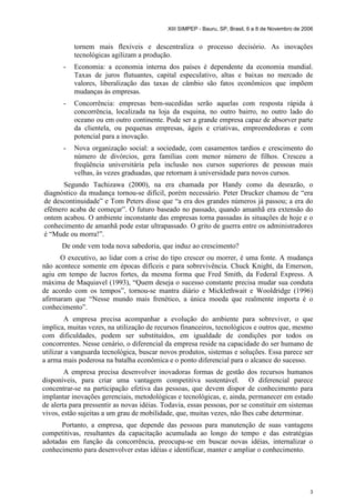 XIII SIMPEP - Bauru, SP, Brasil, 6 a 8 de Novembro de 2006 
tornem mais flexíveis e descentraliza o processo decisório. As inovações 
tecnológicas agilizam a produção. 
- Economia: a economia interna dos países é dependente da economia mundial. 
Taxas de juros flutuantes, capital especulativo, altas e baixas no mercado de 
valores, liberalização das taxas de câmbio são fatos econômicos que impõem 
mudanças às empresas. 
- Concorrência: empresas bem-sucedidas serão aquelas com resposta rápida à 
concorrência, localizada na loja da esquina, no outro bairro, no outro lado do 
oceano ou em outro continente. Pode ser a grande empresa capaz de absorver parte 
da clientela, ou pequenas empresas, ágeis e criativas, empreendedoras e com 
potencial para a inovação. 
- Nova organização social: a sociedade, com casamentos tardios e crescimento do 
número de divórcios, gera famílias com menor número de filhos. Cresceu a 
freqüência universitária pela inclusão nos cursos superiores de pessoas mais 
velhas, às vezes graduadas, que retornam à universidade para novos cursos. 
Segundo Tachizawa (2000), na era chamada por Handy como da desrazão, o 
diagnóstico da mudança tornou-se difícil, porém necessário. Peter Drucker chamou de “era 
de descontinuidade” e Tom Peters disse que “a era dos grandes números já passou; a era do 
efêmero acaba de começar”. O futuro baseado no passado, quando amanhã era extensão do 
ontem acabou. O ambiente inconstante das empresas torna passadas às situações de hoje e o 
conhecimento de amanhã pode estar ultrapassado. O grito de guerra entre os administradores 
é “Mude ou morra!”. 
De onde vem toda nova sabedoria, que induz ao crescimento? 
O executivo, ao lidar com a crise do tipo crescer ou morrer, é uma fonte. A mudança 
não acontece somente em épocas difíceis e para sobrevivência. Chuck Knight, da Emerson, 
agiu em tempo de lucros fortes, da mesma forma que Fred Smith, da Federal Express. A 
máxima de Maquiavel (1993), “Quem deseja o sucesso constante precisa mudar sua conduta 
de acordo com os tempos”, tornou-se mantra diário e Micklethwait e Wooldridge (1996) 
afirmaram que “Nesse mundo mais frenético, a única moeda que realmente importa é o 
conhecimento”. 
A empresa precisa acompanhar a evolução do ambiente para sobreviver, o que 
implica, muitas vezes, na utilização de recursos financeiros, tecnológicos e outros que, mesmo 
com dificuldades, podem ser substituídos, em igualdade de condições por todos os 
concorrentes. Nesse cenário, o diferencial da empresa reside na capacidade do ser humano de 
utilizar a vanguarda tecnológica, buscar novos produtos, sistemas e soluções. Essa parece ser 
a arma mais poderosa na batalha econômica e o ponto diferencial para o alcance do sucesso. 
A empresa precisa desenvolver inovadoras formas de gestão dos recursos humanos 
disponíveis, para criar uma vantagem competitiva sustentável. O diferencial parece 
concentrar-se na participação efetiva das pessoas, que devem dispor de conhecimento para 
implantar inovações gerenciais, metodológicas e tecnológicas, e, ainda, permanecer em estado 
de alerta para pressentir as novas idéias. Todavia, essas pessoas, por se constituir em sistemas 
vivos, estão sujeitas a um grau de mobilidade, que, muitas vezes, não lhes cabe determinar. 
Portanto, a empresa, que depende das pessoas para manutenção de suas vantagens 
competitivas, resultantes da capacitação acumulada ao longo do tempo e das estratégias 
adotadas em função da concorrência, preocupa-se em buscar novas idéias, internalizar o 
conhecimento para desenvolver estas idéias e identificar, manter e ampliar o conhecimento. 
3 
 