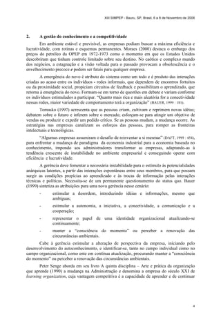 XIII SIMPEP - Bauru, SP, Brasil, 6 a 8 de Novembro de 2006 
4 
2. A gestão do conhecimento e a competitividade 
Em ambiente estável e previsível, as empresas podiam buscar a máxima eficiência e 
lucratividade, com rotinas e esquemas permanentes. Moraes (2000) destaca o embargo dos 
preços do petróleo da OPEP em 1972-1973 como o momento em que os Estados Unidos 
descobriram que tinham controle limitado sobre seu destino. No caótico e complexo mundo 
dos negócios, a estagnação e a visão voltada para o passado provocam a obsolescência e o 
envelhecimento precoce e podem ser fatais para qualquer empresa. 
A emergência do novo é atributo do sistema como um todo e é produto das interações 
criadas ao acaso entre os indivíduos - redes informais, que dependem de encontros fortuitos 
ou da proximidade social, propiciam circuitos de feedback e possibilitam o aprendizado, que 
retorna à emergência do novo. Formam-se em torno de questões em debate e variam conforme 
os indivíduos estimulados a participar. “Quanto mais rica e mais aleatória for a conectividade 
nessas redes, maior variedade de comportamento terá a organização” (BAUER, 1999 : 181). 
Tomasko (1997) acrescenta que as pessoas criam, cultivam e reprimem novas idéias; 
debatem sobre o futuro e inferem sobre o mercado; esforçam-se para atingir um objetivo de 
vendas ou produzir e expedir um pedido crítico. Se as pessoas mudam, a mudança ocorre. As 
estratégias nas empresas canalizam os esforços das pessoas, para romper as fronteiras 
intelectuais e tecnológicas. 
“Algumas empresas assumiram o desafio de reinventar a si mesmas” (DAFT, 1999 : 454), 
para enfrentar a mudança de paradigma da economia industrial para a economia baseada no 
conhecimento, impondo aos administradores transformar as empresas, adaptando-as à 
tendência crescente de instabilidade no ambiente empresarial e conseguindo operar com 
eficiência e lucratividade. 
A gerência deve fomentar a necessária instabilidade para o estímulo às potencialidades 
anárquicas latentes, a partir das interações espontâneas entre seus membros, para que possam 
surgir as condições propícias ao aprendizado e às trocas de informação pelas interações 
técnicas e políticas. Necessita-se de um permanente questionamento do status quo. Bauer 
(1999) sintetiza as atribuições para uma nova gerência nesse cenário: 
- estimular a desordem, introduzindo idéias e informações, mesmo que 
ambíguas; 
- estimular a autonomia, a iniciativa, a conectividade, a comunicação e a 
cooperação; 
- representar o papel de uma identidade organizacional atualizando-se 
continuamente; 
- manter a “consciência do momento” ou perceber a renovação das 
circunstâncias ambientais. 
Cabe à gerência estimular a alteração de perspectiva da empresa, iniciando pelo 
desenvolvimento do autoconhecimento, e identificar-se, tanto no campo individual como no 
campo organizacional, como ente em contínua atualização, procurando manter a “consciência 
do momento” ou perceber a renovação das circunstâncias ambientais. 
Peter Senge aborda em seu livro A quinta disciplina – Arte e prática da organização 
que aprende (1990) a mudança na Administração e denomina a empresa do século XXI de 
learning organization, cuja vantagem competitiva é a capacidade de aprender e de continuar 
 