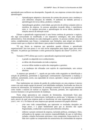 XIII SIMPEP - Bauru, SP, Brasil, 6 a 8 de Novembro de 2006 
aprendendo para melhorar seu desempenho. Segundo ele, nas empresas existem dois tipos de 
aprendizagem: 
- Aprendizagem adaptativa: decorrente do contato das pessoas com a mudança e 
com diferentes situações de trabalho. O ambiente de trabalho provoca a 
aprendizagem de novas idéias, produtos e relações. 
- Aprendizagem geradora: criatividade, que provém do esforço conjunto entre os 
membros da empresa. As pessoas aprendem trocando idéias e experiências 
entre si. As equipes provocam a aprendizagem de novas idéias, produtos e 
relações através da interação social. 
Efetuar o aprendizado organizacional é uma forma contínua de gerenciar o negócio, 
não algo acrescentado ou modificado; é um imperativo estratégico, não uma despesa 
administrativa. Está entranhado em cada empregado e gerente. As pessoas confiam umas nas 
outras, complementam suas forças e compensam suas limitações, para atingir um objetivo 
comum maior que os objetivos individuais e para produzir resultados extraordinários. 
“O que fazem as empresas que aprendem quando efetuam o aprendizado 
organizacional? Isso tem pouco a ver com enviar empregados para algum lugar para serem 
treinados. As práticas que dominam o estilo gerencial da empresa são outras” (GARVIN, 1993 : 
78). 
Tomasko (1997) afirma que ocorre o aprendizado organizacional quando: 
- é gerado ou adquirido novo conhecimento; 
- as idéias são disseminadas em toda a empresa; 
- as novas idéias mudam as ações dos empregados e gerentes; 
- e as mudanças são efetuadas com espírito de experimentação, sem certeza 
5 
absoluta. 
A empresa que aprende é “... aquela em que todos estão engajados na identificação e 
solução de problemas, permitindo à organização continuamente experimentar a mudança e 
melhorar, aumentando, assim, sua capacidade de crescer, aprender e atingir o seu propósito” 
(DAFT, 1999 : 457). 
Para implementar um sistema de gestão do conhecimento em uma empresa é preciso 
contar com uma ampla equipe de pessoal, com habilidades múltiplas, focalizadas nas áreas de 
sistema de informações, de treinamento, de estratégia comercial e de pessoas que entendam 
como mudar a maneira de realizar os negócios. Necessita, portanto, dos especialistas em 
recursos humanos e em gerenciamento de mudanças. 
Neste artigo apresenta-se um conjunto de ferramentas, denominado Guia para 
implementação da Gestão do Conhecimento, lembrando-se, porém que “a liderança é o único 
meio através do qual uma empresa pode se transformar em uma organização que aprende” 
(DAFT, 1999 : 457). Os líderes de uma empresa que aprende assumem três papéis distintos: 
- criar uma visão compartilhada, que represente os resultados desejados em 
longo prazo, é o papel fundamental para que as decisões não sejam 
fragmentadas, conduzindo as pessoas para diferentes direções; 
- elaborar o projeto estrutural da empresa, incluindo políticas, estratégias e fatos, 
utilizando-se de equipes com maiores responsabilidades do que os indivíduos 
isolados, relações horizontais próximas e sem competição, forças-tarefa etc. O 
líder deve ajudar na compreensão da característica de continuidade da empresa 
 