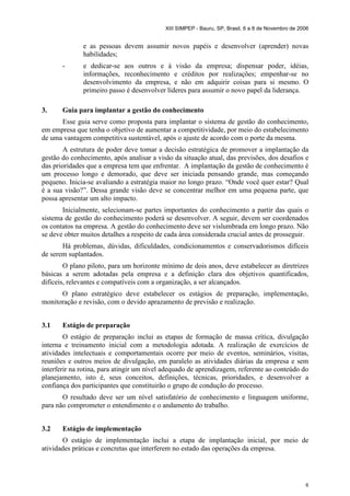 XIII SIMPEP - Bauru, SP, Brasil, 6 a 8 de Novembro de 2006 
e as pessoas devem assumir novos papéis e desenvolver (aprender) novas 
habilidades; 
- e dedicar-se aos outros e à visão da empresa; dispensar poder, idéias, 
informações, reconhecimento e créditos por realizações; empenhar-se no 
desenvolvimento da empresa, e não em adquirir coisas para si mesmo. O 
primeiro passo é desenvolver líderes para assumir o novo papel da liderança. 
6 
3. Guia para implantar a gestão do conhecimento 
Esse guia serve como proposta para implantar o sistema de gestão do conhecimento, 
em empresa que tenha o objetivo de aumentar a competitividade, por meio do estabelecimento 
de uma vantagem competitiva sustentável, após o ajuste de acordo com o porte da mesma. 
A estrutura de poder deve tomar a decisão estratégica de promover a implantação da 
gestão do conhecimento, após analisar a visão da situação atual, das previsões, dos desafios e 
das prioridades que a empresa tem que enfrentar. A implantação da gestão de conhecimento é 
um processo longo e demorado, que deve ser iniciada pensando grande, mas começando 
pequeno. Inicia-se avaliando a estratégia maior no longo prazo. “Onde você quer estar? Qual 
é a sua visão?”. Dessa grande visão deve se concentrar melhor em uma pequena parte, que 
possa apresentar um alto impacto. 
Inicialmente, selecionam-se partes importantes do conhecimento a partir das quais o 
sistema de gestão do conhecimento poderá se desenvolver. A seguir, devem ser coordenados 
os contatos na empresa. A gestão do conhecimento deve ser vislumbrada em longo prazo. Não 
se deve obter muitos detalhes a respeito de cada área considerada crucial antes de prosseguir. 
Há problemas, dúvidas, dificuldades, condicionamentos e conservadorismos difíceis 
de serem suplantados. 
O plano piloto, para um horizonte mínimo de dois anos, deve estabelecer as diretrizes 
básicas a serem adotadas pela empresa e a definição clara dos objetivos quantificados, 
difíceis, relevantes e compatíveis com a organização, a ser alcançados. 
O plano estratégico deve estabelecer os estágios de preparação, implementação, 
monitoração e revisão, com o devido aprazamento de previsão e realização. 
3.1 Estágio de preparação 
O estágio de preparação inclui as etapas de formação de massa crítica, divulgação 
interna e treinamento inicial com a metodologia adotada. A realização de exercícios de 
atividades intelectuais e comportamentais ocorre por meio de eventos, seminários, visitas, 
reuniões e outros meios de divulgação, em paralelo as atividades diárias da empresa e sem 
interferir na rotina, para atingir um nível adequado de aprendizagem, referente ao conteúdo do 
planejamento, isto é, seus conceitos, definições, técnicas, prioridades, e desenvolver a 
confiança dos participantes que constituirão o grupo de condução do processo. 
O resultado deve ser um nível satisfatório de conhecimento e linguagem uniforme, 
para não comprometer o entendimento e o andamento do trabalho. 
3.2 Estágio de implementação 
O estágio de implementação inclui a etapa de implantação inicial, por meio de 
atividades práticas e concretas que interferem no estado das operações da empresa. 
 