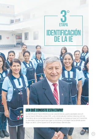 43
¿en qué consiste esta etapa?
La identificación hace referencia a las características y particularidades de la IE
que la hacen diferente a otras II.EE., y es construida de manera colectiva con los
miembros de la comunidad educativa. Es además, la manera en que la IE transmite
su identidad, los principios que rigen su accionar y la imagen hacia dónde quiere
llegar, es decir, cómo quiere la IE ser percibida e identificada.
 