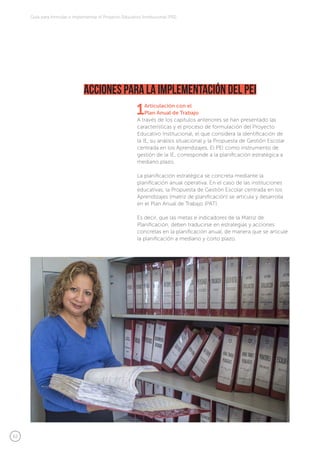 62
Guía para formular e implementar el Proyecto Educativo Institucional (PEI)
1Articulación con el
Plan Anual de Trabajo
A través de los capítulos anteriores se han presentado las
características y el proceso de formulación del Proyecto
Educativo Institucional, el que considera la identificación de
la IE, su análisis situacional y la Propuesta de Gestión Escolar
centrada en los Aprendizajes. El PEI como instrumento de
gestión de la IE, corresponde a la planificación estratégica a
mediano plazo.
La planificación estratégica se concreta mediante la
planificación anual operativa. En el caso de las instituciones
educativas, la Propuesta de Gestión Escolar centrada en los
Aprendizajes (matriz de planificación) se articula y desarrolla
en el Plan Anual de Trabajo (PAT).
Es decir, que las metas e indicadores de la Matriz de
Planificación, deben traducirse en estrategias y acciones
concretas en la planificación anual, de manera que se articule
la planificación a mediano y corto plazo.
ACCIONES PARA LA IMPLEMENTACIÓN DEL PEI
 