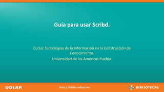 Guía para usar Scribd.
Curso: Tecnologías de la Información en la Construcción de
Conocimiento.
Universidad de las Américas Puebla.
 