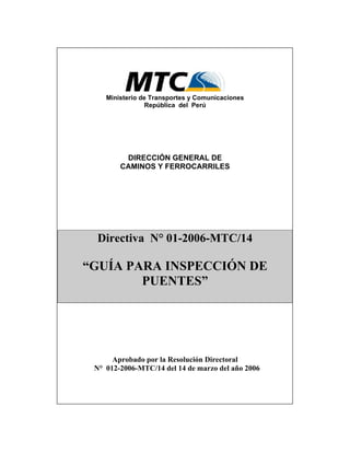 Ministerio de Transportes y Comunicaciones
República del Perú
DIRECCIÓN GENERAL DE
CAMINOS Y FERROCARRILES
Directiva N° 01-2006-MTC/14
“GUÍA PARA INSPECCIÓN DE
PUENTES”
Aprobado por la Resolución Directoral
N° 012-2006-MTC/14 del 14 de marzo del año 2006
 