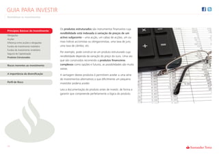 GUIA PARA INVESTIR
Rentabilizar os Investimentos



                                      Os produtos estruturados são instrumentos financeiros cuja
Princípios Básicos do Investimento
                                      rendibilidade está indexada à variação de preços de um
Obrigações
                                      activo subjacente – uma acção, um cabaz de acções, um ou
Acções
Diferença entre acções e obrigações   mais índices accionistas ou obrigacionistas, uma taxa de juro,
Fundos de investimento mobiliário     uma taxa de câmbio, etc.
Fundos de investimento imobiliário
                                      Por exemplo, pode construir-se um produto estruturado cuja
Seguros de Capitalização
Produtos Estruturados                 rendibilidade dependa da variação do preço do ouro. Uma vez
                                      que são construídos recorrendo a produtos financeiros
Riscos inerentes ao investimento      complexos como opções e futuros, as possibilidades são muito
                                      vastas.
A importância da diversificação       A vantagem destes produtos é permitirem aceder a uma série
                                      de investimentos alternativos a que dificilmente um pequeno
Perfil de Risco                       investidor poderia aceder.

                                      Leia a documentação do produto antes de investir, de forma a
                                      garantir que compreende perfeitamente a lógica do produto.




11
 
