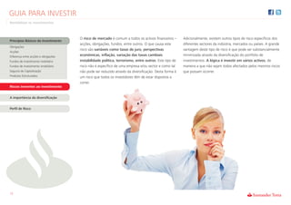 GUIA PARA INVESTIR
Rentabilizar os Investimentos



                                      O risco de mercado é comum a todos os activos financeiros –      Adicionalmente, existem outros tipos de risco específicos dos
Princípios Básicos do Investimento
                                      acções, obrigações, fundos, entre outros. O que causa este       diferentes sectores da indústria, mercados ou países. A grande
Obrigações
                                      risco são variáveis como taxas de juro, perspectivas             vantagem deste tipo de risco é que pode ser substancialmente
Acções
Diferença entre acções e obrigações   económicas, inflação, variação das taxas cambiais                minimizada através da diversificação do portfolio de
Fundos de investimento mobiliário     instabilidade política, terrorismo, entre outros. Este tipo de   investimentos. A lógica é investir em vários activos, de
Fundos de investimento imobiliário    risco não é específico de uma empresa e/ou sector e como tal     maneira a que não sejam todos afectados pelos mesmos riscos
Seguros de Capitalização              não pode ser reduzido através da diversificação. Desta forma é   que possam ocorrer.
Produtos Estruturados                 um risco que todos os investidores têm de estar dispostos a
                                      correr.
Riscos inerentes ao investimento


A importância da diversificação


Perfil de Risco




12
 