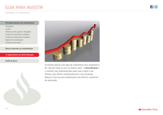 GUIA PARA INVESTIR
Rentabilizar os Investimentos




Princípios Básicos do Investimento
Obrigações
Acções
Diferença entre acções e obrigações
Fundos de investimento mobiliário
Fundos de investimento imobiliário
Seguros de Capitalização
Produtos Estruturados


Riscos inerentes ao investimento


A importância da diversificação


Perfil de Risco

                                      Se existisse apenas uma regra de investimento seria certamente a
                                      de “não pôr todos os ovos no mesmo cesto”. A diversificação é
                                      o conceito mais importante para quem quer investir o seu
                                      dinheiro, pois diminui substancialmente o risco de perdas.
                                      Reduza o risco nos seus investimentos sem diminuir o potencial
                                      de valorização.




13
 