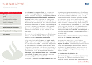 GUIA PARA INVESTIR
Rentabilizar os Investimentos



                                      Uma obrigação é um título de dívida. Em termos simples,           obrigação, preço a pagar para se adquirir uma obrigação, que
Princípios Básicos do Investimento
                                      investir numa obrigação é quase o mesmo que emprestar             pode ser diferente do valor nominal. Normalmente a emissão
Obrigações
                                      dinheiro ao emitente da obrigação. As obrigações podem ser        de uma obrigação é feita ao par, isto é, o preço a que são
Acções
Diferença entre acções e obrigações   emitidas por um Estado, governo regional, município ou            transaccionadas, coincide com o valor nominal da obrigação.
Fundos de investimento mobiliário     empresa. Também podem ser emitidas por uma instituição            No entanto, uma vez que se trata de um instrumento
Fundos de investimento imobiliário    supranacional, como o Banco Mundial ou o Banco Europeu de         financeiro transaccionado em mercado, o preço da obrigação
Seguros de Capitalização              Investimento. Ao emitir obrigações, estas instituições contraem   poderá ser superior ou inferior ao longo da vida da obrigação.
Produtos Estruturados                 empréstimos directamente nos mercados financeiros em vez de       Caso se transaccione acima do par refere-se que o preço está a
                                      recorrerem à banca, em contrapartida de uma remuneração           prémio, caso esteja abaixo do par refere-se que o preço está a
Riscos inerentes ao investimento      (juro em forma de cupão) de acordo com as condições               desconto. O facto de o preço estar a prémio ou a desconto
                                      definidas na data da emissão. Em geral, fazem-no por ficar        tem impacto na yield implícita (taxa de juro) da obrigação. A
A importância da diversificação       mais barato.                                                      variação do preço da obrigação é inversamente proporcional à
                                                                                                        variação da yield.
Perfil de Risco                       O detentor de uma obrigação designa-se por obrigacionista e
                                      torna-se um credor da instituição emitente. Daqui deriva a        Para o investidor, as duas características mais importantes das
                                      expressão comum de empréstimo obrigacionista.                     obrigações são o emitente e a taxa de juro.

                                      A taxa de juro da obrigação designa-se por taxa de juro de        Sendo que a taxa de juro define a remuneração do
                                      cupão e pode ser uma taxa fixa ou variável. Cada pagamento        investimento, a garantia de receber essa remuneração
                                      de juros designa-se por cupão. A periodicidade de pagamento       depende do emitente, que expõe o obrigacionista ao risco de
                                      de juros é a frequência com que os cupões são pagos, sendo        crédito, isto é, a possibilidade de não receber os juros ou o
                                      frequente uma periodicidade anual, semestral ou trimestral. Em    reembolso da obrigação. Deste ponto de vista, os emitentes
                                      geral, o emitente compromete-se a devolver o valor nominal        podem ser divididos em dois grandes tipos: os Estados e as
                                      juntamente com os juros. As obrigações têm um prazo de            empresas privadas.
                                      maturidade, que é o período de tempo entre a emissão e o
                                                                                                        Os principais tipos de obrigações são:
                                      reembolso da obrigação. Quando se atinge a maturidade,
                                      diz-se que a obrigação vence e esta é extinta.                    Convertíveis: Obrigações que concedem ao detentor a opção
                                                                                                        de conversão em acções a um preço prefixado. Estas
                                      Outro ponto a ter em atenção é o preço de aquisição de uma
                                                                                                        obrigações só podem ser emitidas pelas sociedades anónimas
3
 