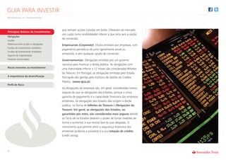 GUIA PARA INVESTIR
Rentabilizar os Investimentos



                                      que tenham acções cotadas em bolsa. Oferecem ao mercado
Princípios Básicos do Investimento
                                      um cupão (uma rendibilidade) inferior à que teria sem a opção
Obrigações
                                      de conversão.
Acções
Diferença entre acções e obrigações   Empresariais (Corporate): Títulos emitidos por empresas, com
Fundos de investimento mobiliário
                                      pagamento períodicos de juros (geralmente anual ou
Fundos de investimento imobiliário
                                      semestral), e sem qualquer opção de conversão.
Seguros de Capitalização
Produtos Estruturados                 Governamentais: Obrigações emitidas por um governo
                                      nacional para financiar a dívida pública. As obrigações com
Riscos inerentes ao investimento      uma maturidade inferior a 12 meses são consideradas Bilhetes
                                      do Tesouro. Em Portugal, as obrigações emitidas pelo Estado
A importância da diversificação       Português são geridas pelo Instituto de Gestão do Crédito
                                      Público (www.igcp.pt).
Perfil de Risco
                                      As obrigações de empresas são, em geral, consideradas menos
                                      seguras do que as obrigações dos Estados, porque a única
                                      garantia de pagamento é a capacidade financeira das empresas
                                      emitentes. As obrigações dos Estados dão origem à dívida
                                      pública, na forma de bilhetes do Tesouro e Obrigações do
                                      Tesouro. Em geral, as obrigações dos Estados, ou
                                      garantidas por estes, são consideradas mais seguras devido
                                      ao facto de os Estados deterem o poder de tomar medidas de
                                      forma a aumentar a sua receita face às suas despesas. O
                                      instrumento que permite aferir a segurança financeira dos
                                      emitentes (públicos e privados) é a sua notação de crédito
                                      (credit rating).




4
 