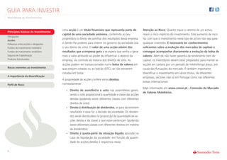 GUIA PARA INVESTIR
Rentabilizar os Investimentos



                                      Uma acção é um título financeiro que representa parte do             Atenção ao Risco: Quanto maior o retorno de um activo,
Princípios Básicos do Investimento
                                      capital de uma sociedade anónima, conferindo ao seu                  maior o risco implícito do investimento. Este aumento de risco
Obrigações
                                      proprietário o direito de partilhar dos resultados dessa empresa     faz com que o investimento neste tipo de activo não seja para
Acções
Diferença entre acções e obrigações   e dando-lhe poderes para intervir no governo da sociedade (via       qualquer investidor. É necessário ter conhecimentos
Fundos de investimento mobiliário     o seu direito de voto). O valor de uma acção advém dos               suficientes sobre a evolução dos mercados de capitais e
Fundos de investimento imobiliário    resultados que a empresa gera e se espera que venha a gerar          conseguir acompanhar diariamente a evolução da bolsa de
Seguros de Capitalização              mais o valor atribuído ao poder de influenciar o destino da          valores. Além de não haver garantia de rendimento nem de
Produtos Estruturados                 empresa, via controlo da maioria dos direitos de voto. As            capital, os investidores devem estar preparados para manter as
                                      acções podem ser transaccionadas numa bolsa de valores em            acções em carteira por um período de médio/longo prazo, por
Riscos inerentes ao investimento      que estejam cotadas ou ao balcão (OTC), se não estiverem             causa das flutuações do mercado. É também importante
                                      cotadas em bolsa.                                                    diversificar o investimento em vários títulos, de diferentes
A importância da diversificação                                                                            empresas, sectores não só em Portugal como nas diferentes
                                      A propriedade de acções confere vários direitos,
                                                                                                           bolsas internacionais.
Perfil de Risco                       nomeadamente:
                                                                                                           Mais informação em www.cmvm.pt - Comissão do Mercado
                                         • Direito de assistência e voto nas assembleias gerais,
                                                                                                           de Valores Mobiliários.
                                           sendo o voto proporcional à quantidade e classe das acções
                                           detidas (podendo existir diferentes classes com diferentes
                                           direitos de voto);
                                         • Direito à distribuição de dividendos, se para tal existirem
                                           resultados e essa for a decisão da sociedade. Os dividen-
                                           dos serão distribuídos na proporção da quantidade de ac-
                                           ções detida e da classe a que estas pertençam (podendo
                                           existir diferentes classes com diferentes direitos em matéria
                                           de dividendos);
                                         • Direito à quota-parte da situação líquida apurada no
                                           caso de liquidação da sociedade, em função da quanti-
                                           dade de acções detidas e respectiva classe.


5
 