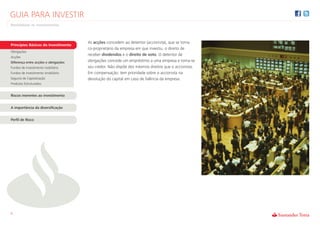 GUIA PARA INVESTIR
Rentabilizar os Investimentos



                                      As acções concedem ao detentor (accionista), que se torna
Princípios Básicos do Investimento
                                      co-proprietário da empresa em que investiu, o direito de
Obrigações
                                      receber dividendos e o direito de voto. O detentor de
Acções
Diferença entre acções e obrigações   obrigações concede um empréstimo a uma empresa e torna-se
Fundos de investimento mobiliário     seu credor. Não dispõe dos mesmos direitos que o accionista.
Fundos de investimento imobiliário    Em compensação, tem prioridade sobre o accionista na
Seguros de Capitalização              devolução do capital em caso de falência da empresa.
Produtos Estruturados


Riscos inerentes ao investimento


A importância da diversificação


Perfil de Risco




6
 