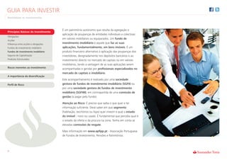 GUIA PARA INVESTIR
Rentabilizar os Investimentos



                                      É um património autónomo que resulta da agregação e
Princípios Básicos do Investimento
                                      aplicação de poupanças de entidades individuais e colectivas
Obrigações
                                      em valores mobiliários ou equiparados. Um fundo de
Acções
Diferença entre acções e obrigações   investimento imobiliário é aquele que faz as suas
Fundos de investimento mobiliário     aplicações, fundamentalmente, em bens imóveis. É um
Fundos de investimento imobiliário    produto financeiro alternativo à aplicação das poupanças dos
Seguros de Capitalização              investidores, designadamente nos depósitos bancários e ao
Produtos Estruturados                 investimento directo no mercado de capitais ou em valores
                                      imobiliários, tendo a vantagem de as suas aplicações serem
Riscos inerentes ao investimento      acompanhadas e geridas por profissionais especializados no
                                      mercado de capitais e imobiliário.
A importância da diversificação
                                      Este acompanhamento é realizado por uma sociedade
Perfil de Risco                       gestora de fundos de investimento imobiliário (SGFII) ou
                                      por uma sociedade gestora de fundos de investimento
                                      mobiliário (SGFIM), em contrapartida de uma comissão de
                                      gestão (a pagar pelo fundo).

                                      Atenção ao Risco: É preciso que saiba o que quer e ter
                                      informação suficiente. Deve saber em que segmento
                                      (habitação, escritórios ou lojas) quer investir e qual o estado
                                      do imóvel - novo ou usado. É fundamental que perceba qual é
                                      o estado da oferta e da procura na zona. Tenha em conta as
                                      elevadas comissões de resgate.

                                      Mais informação em www.apfipp.pt - Associação Portuguesa
                                      de Fundos de Investimento, Pensões e Patrimónios.




9
 
