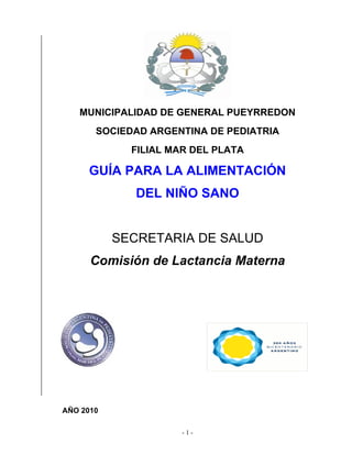 MUNICIPALIDAD DE GENERAL PUEYRREDON
       SOCIEDAD ARGENTINA DE PEDIATRIA
             FILIAL MAR DEL PLATA

     GUÍA PARA LA ALIMENTACIÓN
              DEL NIÑO SANO


           SECRETARIA DE SALUD
      Comisión de Lactancia Materna




AÑO 2010

                      -1-
 