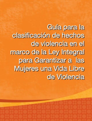Guía para la
clasificación de hechos
de violencia en el
marco de la Ley Integral
para Garantizar a las
Mujeres una Vida Libre
de Violencia
Guía para la
clasificación de hechos
de violencia en el
marco de la Ley Integral
para Garantizar a las
Mujeres una Vida Libre
de Violencia
 