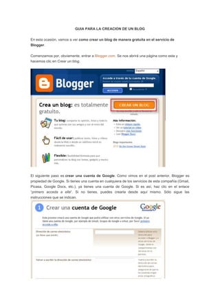 GUIA PARA LA CREACION DE UN BLOG


En esta ocasión, vamos a ver como crear un blog de manera gratuita en el servicio de
Blogger.


Comenzamos por, obviamente, entrar a Blogger.com. Se nos abrirá una página como esta y
hacemos clic en Crear un blog.




El siguiente paso es crear una cuenta de Google. Como vimos en el post anterior, Blogger es
propiedad de Google. Si tienes una cuenta en cualquiera de los servicios de esta compañía (Gmail,
Picasa, Google Docs, etc.), ya tienes una cuenta de Google. Si es así, haz clic en el enlace
“primero acceda a ella“. Si no tienes, puedes crearla desde aquí mismo. Sólo sigue las
instrucciones que se indican.
 