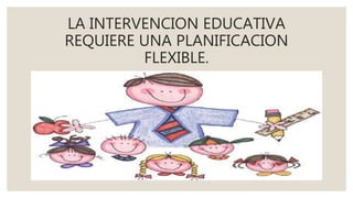 LA INTERVENCION EDUCATIVA
REQUIERE UNA PLANIFICACION
FLEXIBLE.
 